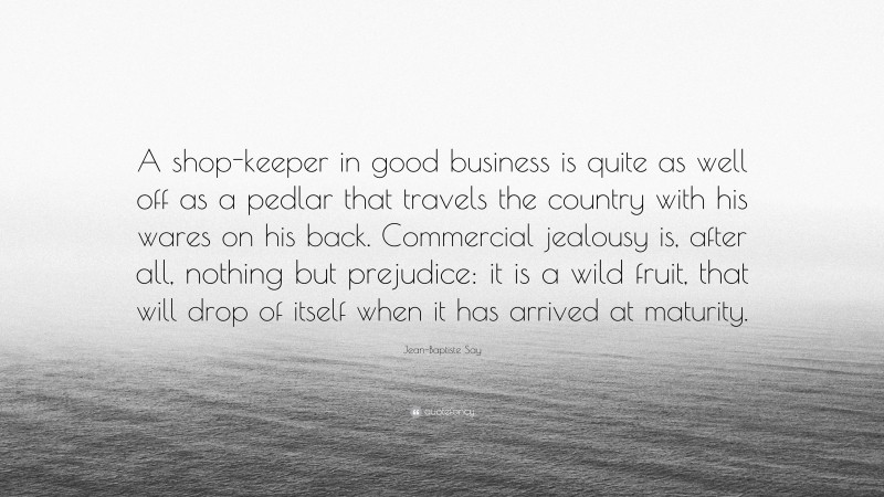 Jean-Baptiste Say Quote: “A shop-keeper in good business is quite as well off as a pedlar that travels the country with his wares on his back. Commercial jealousy is, after all, nothing but prejudice: it is a wild fruit, that will drop of itself when it has arrived at maturity.”