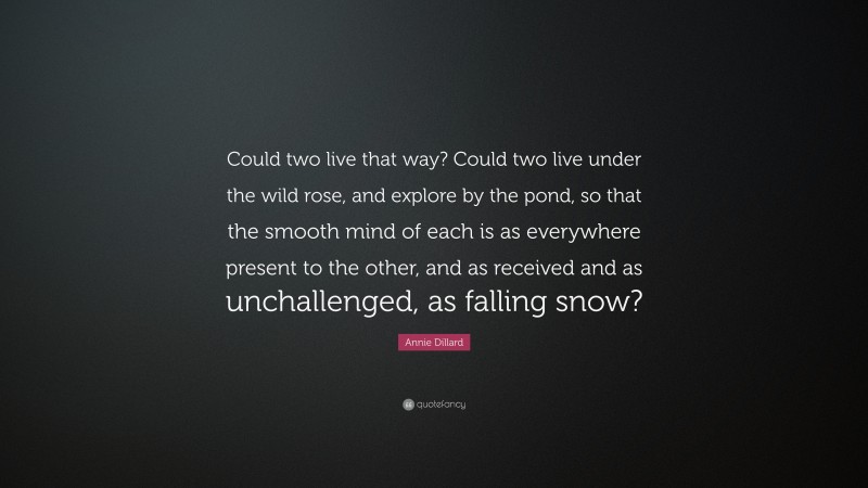 Annie Dillard Quote: “Could two live that way? Could two live under the wild rose, and explore by the pond, so that the smooth mind of each is as everywhere present to the other, and as received and as unchallenged, as falling snow?”