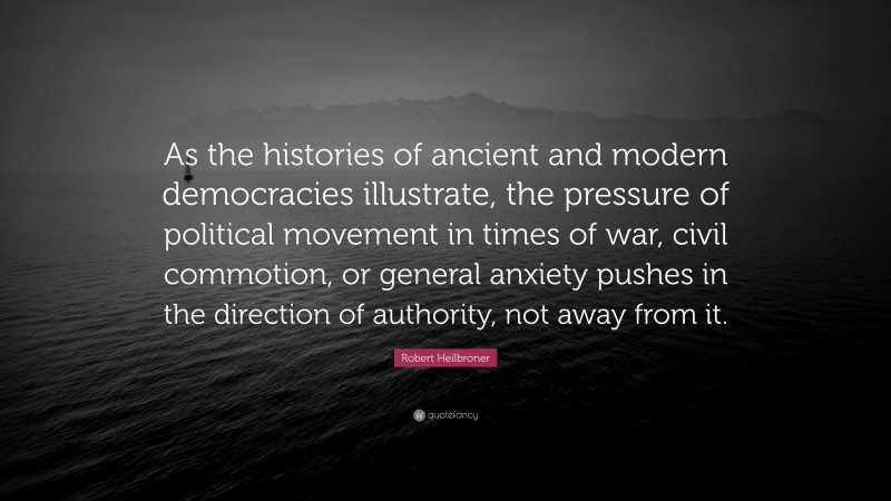 Robert Heilbroner Quote: “As the histories of ancient and modern democracies illustrate, the pressure of political movement in times of war, civil commotion, or general anxiety pushes in the direction of authority, not away from it.”