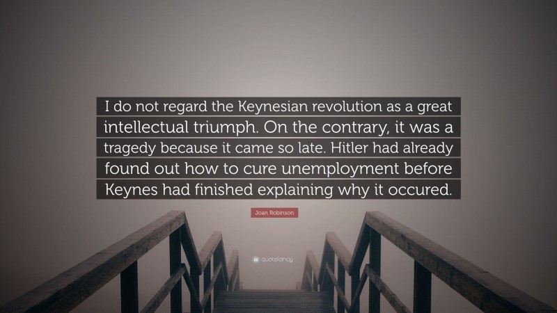 Joan Robinson Quote: “I do not regard the Keynesian revolution as a great intellectual triumph. On the contrary, it was a tragedy because it came so late. Hitler had already found out how to cure unemployment before Keynes had finished explaining why it occured.”