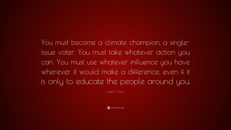 Joseph J. Romm Quote: “You must become a climate champion, a single-issue voter. You must take whatever action you can. You must use whatever influence you have wherever it would make a difference, even if it is only to educate the people around you.”