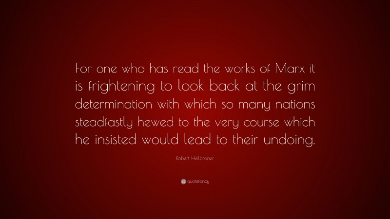 Robert Heilbroner Quote: “For one who has read the works of Marx it is frightening to look back at the grim determination with which so many nations steadfastly hewed to the very course which he insisted would lead to their undoing.”