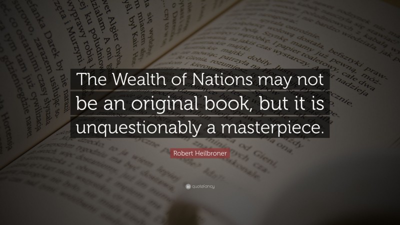 Robert Heilbroner Quote: “The Wealth of Nations may not be an original book, but it is unquestionably a masterpiece.”