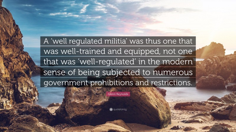 Glenn Reynolds Quote: “A ‘well regulated militia’ was thus one that was well-trained and equipped, not one that was ‘well-regulated’ in the modern sense of being subjected to numerous government prohibitions and restrictions.”