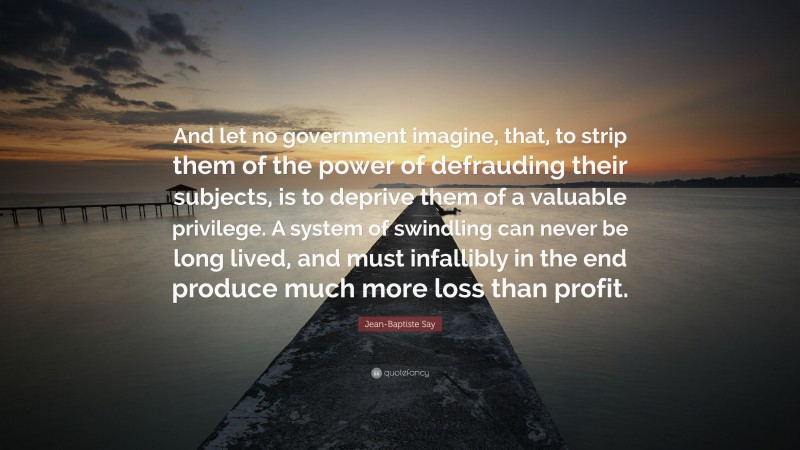 Jean-Baptiste Say Quote: “And let no government imagine, that, to strip them of the power of defrauding their subjects, is to deprive them of a valuable privilege. A system of swindling can never be long lived, and must infallibly in the end produce much more loss than profit.”