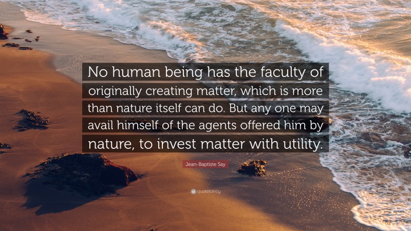 Jean-Baptiste Say Quote: “No human being has the faculty of originally creating matter, which is more than nature itself can do. But any one may avail himself of the agents offered him by nature, to invest matter with utility.”