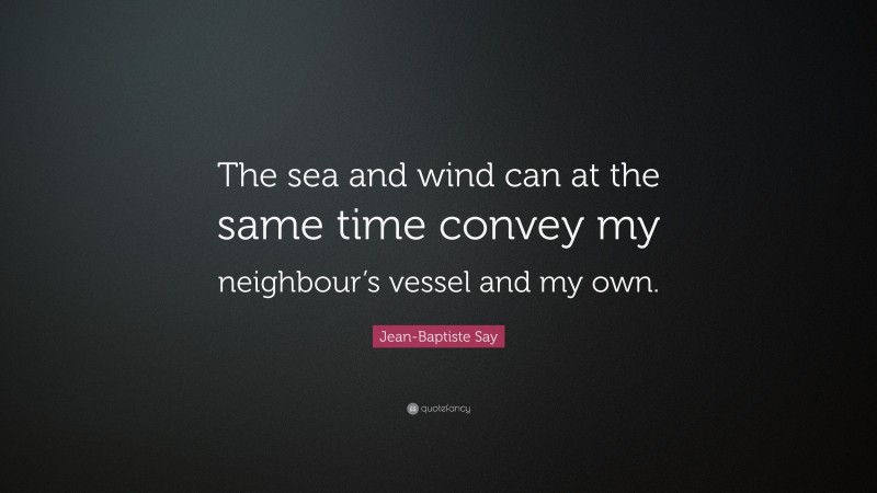 Jean-Baptiste Say Quote: “The sea and wind can at the same time convey my neighbour’s vessel and my own.”