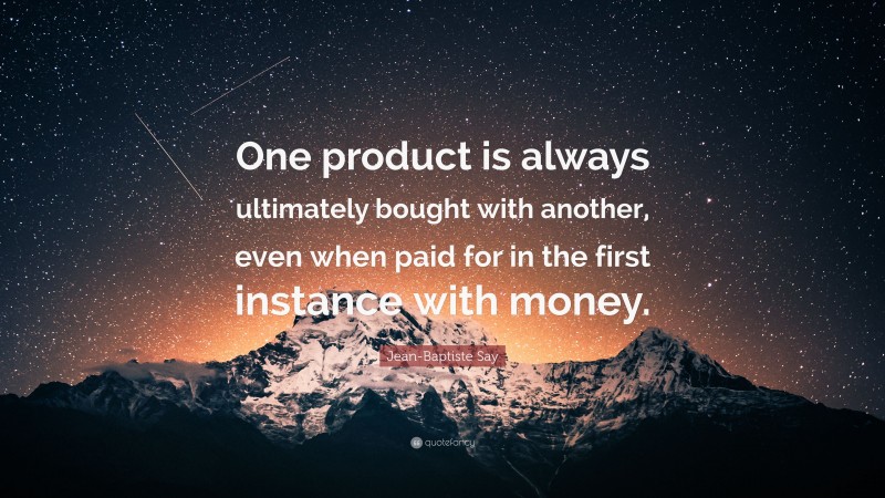 Jean-Baptiste Say Quote: “One product is always ultimately bought with another, even when paid for in the first instance with money.”