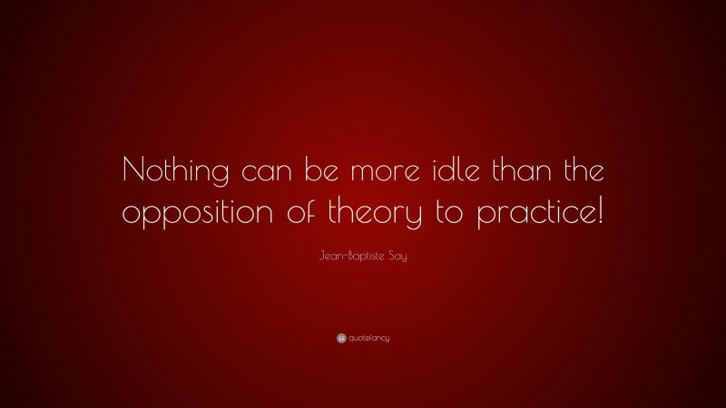 Jean-Baptiste Say Quote: “Nothing can be more idle than the opposition of theory to practice!”