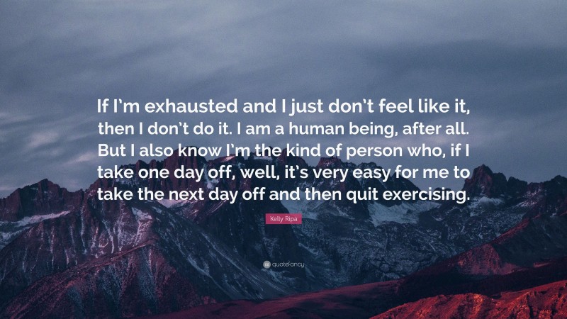 Kelly Ripa Quote: “If I’m exhausted and I just don’t feel like it, then I don’t do it. I am a human being, after all. But I also know I’m the kind of person who, if I take one day off, well, it’s very easy for me to take the next day off and then quit exercising.”