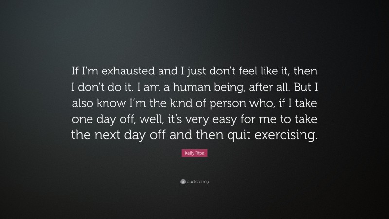 Kelly Ripa Quote: “If I’m exhausted and I just don’t feel like it, then I don’t do it. I am a human being, after all. But I also know I’m the kind of person who, if I take one day off, well, it’s very easy for me to take the next day off and then quit exercising.”