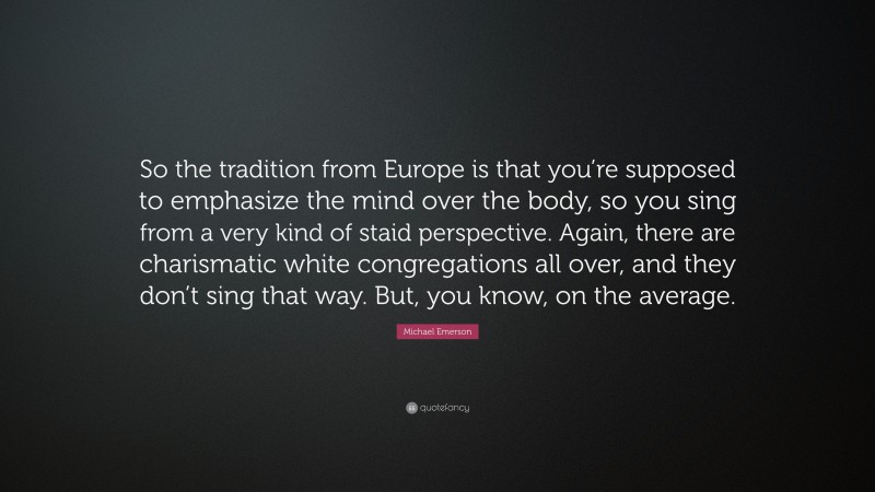 Michael Emerson Quote: “So the tradition from Europe is that you’re supposed to emphasize the mind over the body, so you sing from a very kind of staid perspective. Again, there are charismatic white congregations all over, and they don’t sing that way. But, you know, on the average.”