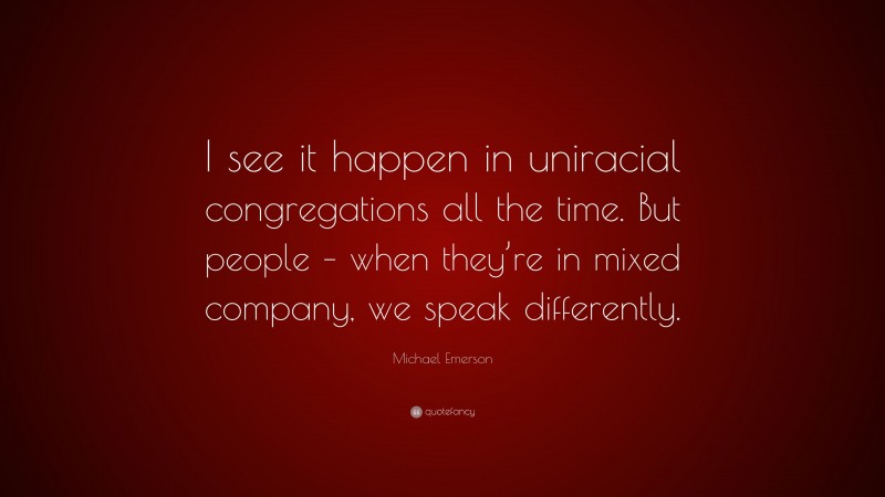 Michael Emerson Quote: “I see it happen in uniracial congregations all the time. But people – when they’re in mixed company, we speak differently.”