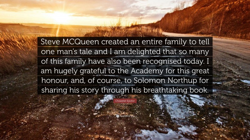 Chiwetel Ejiofor Quote: “Steve MCQueen created an entire family to tell one man’s tale and I am delighted that so many of this family have also been recognised today. I am hugely grateful to the Academy for this great honour, and, of course, to Solomon Northup for sharing his story through his breathtaking book.”