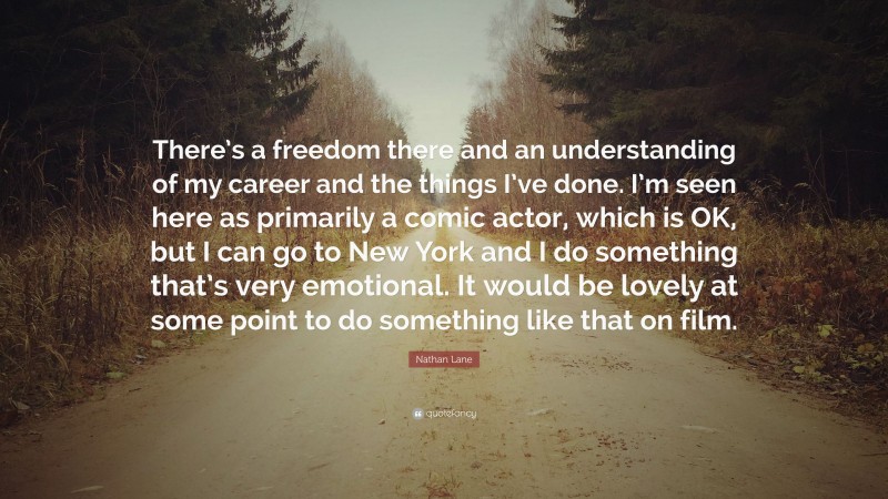 Nathan Lane Quote: “There’s a freedom there and an understanding of my career and the things I’ve done. I’m seen here as primarily a comic actor, which is OK, but I can go to New York and I do something that’s very emotional. It would be lovely at some point to do something like that on film.”