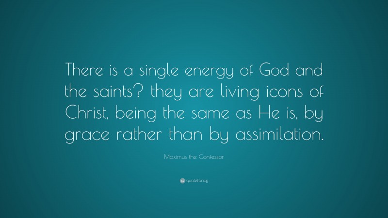 Maximus the Confessor Quote: “There is a single energy of God and the saints? they are living icons of Christ, being the same as He is, by grace rather than by assimilation.”