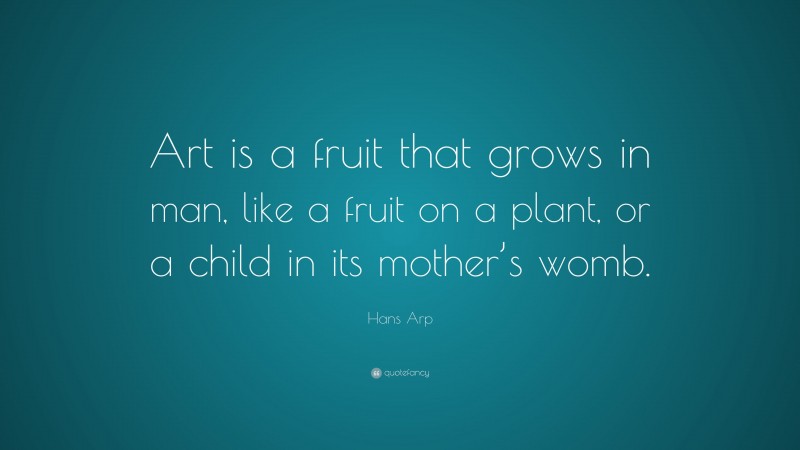 Hans Arp Quote: “Art is a fruit that grows in man, like a fruit on a plant, or a child in its mother’s womb.”