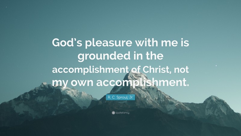 R. C. Sproul, Jr. Quote: “God’s pleasure with me is grounded in the accomplishment of Christ, not my own accomplishment.”