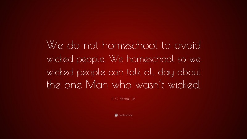 R. C. Sproul, Jr. Quote: “We do not homeschool to avoid wicked people. We homeschool so we wicked people can talk all day about the one Man who wasn’t wicked.”