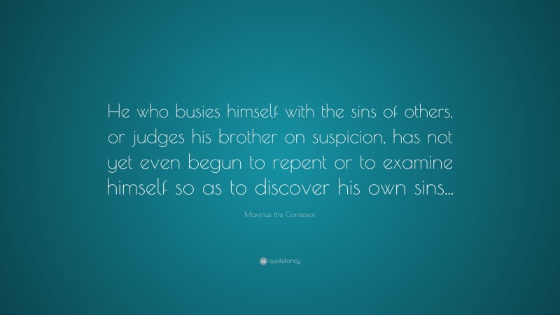 Maximus the Confessor Quote: “He who busies himself with the sins of others, or judges his brother on suspicion, has not yet even begun to repent or to examine himself so as to discover his own sins...”