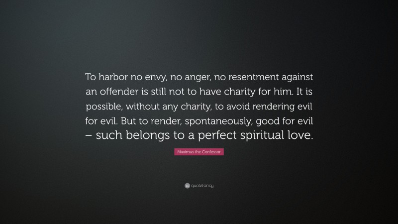Maximus the Confessor Quote: “To harbor no envy, no anger, no resentment against an offender is still not to have charity for him. It is possible, without any charity, to avoid rendering evil for evil. But to render, spontaneously, good for evil – such belongs to a perfect spiritual love.”
