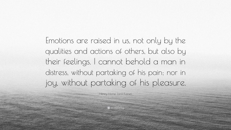 Henry Home, Lord Kames Quote: “Emotions are raised in us, not only by the qualities and actions of others, but also by their feelings. I cannot behold a man in distress, without partaking of his pain; nor in joy, without partaking of his pleasure.”