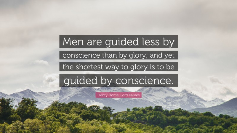 Henry Home, Lord Kames Quote: “Men are guided less by conscience than by glory; and yet the shortest way to glory is to be guided by conscience.”