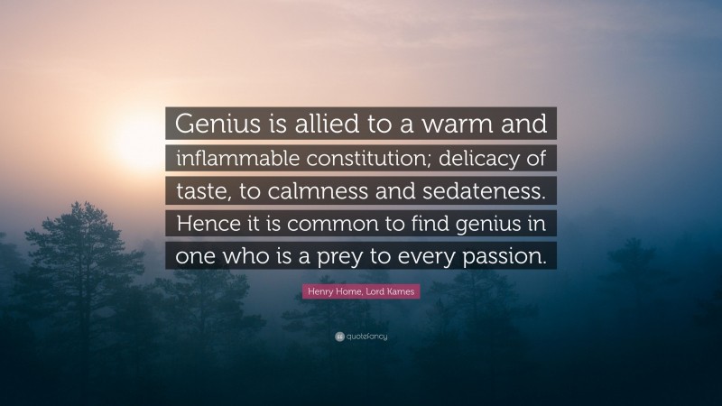 Henry Home, Lord Kames Quote: “Genius is allied to a warm and inflammable constitution; delicacy of taste, to calmness and sedateness. Hence it is common to find genius in one who is a prey to every passion.”