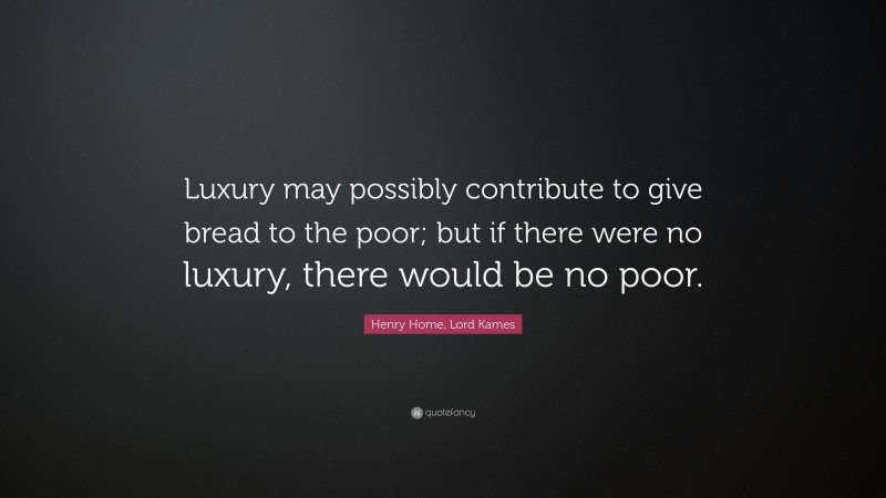 Henry Home, Lord Kames Quote: “Luxury may possibly contribute to give bread to the poor; but if there were no luxury, there would be no poor.”