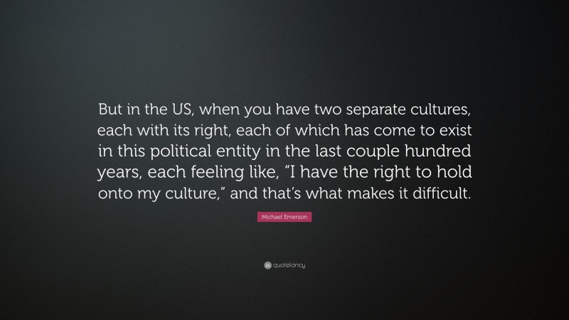 Michael Emerson Quote: “But in the US, when you have two separate cultures, each with its right, each of which has come to exist in this political entity in the last couple hundred years, each feeling like, “I have the right to hold onto my culture,” and that’s what makes it difficult.”