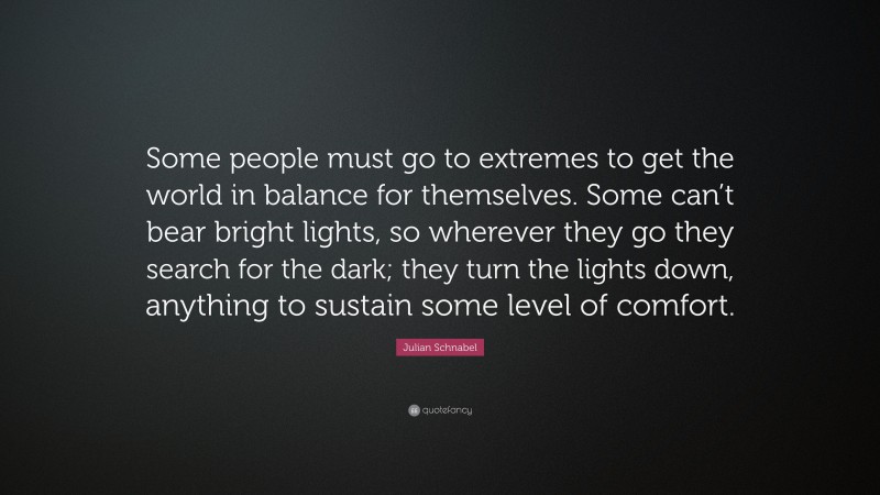 Julian Schnabel Quote: “Some people must go to extremes to get the world in balance for themselves. Some can’t bear bright lights, so wherever they go they search for the dark; they turn the lights down, anything to sustain some level of comfort.”