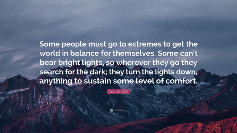 Julian Schnabel Quote: “Some people must go to extremes to get the world in balance for themselves. Some can’t bear bright lights, so wherever they go they search for the dark; they turn the lights down, anything to sustain some level of comfort.”