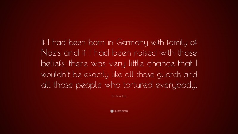 Krishna Das Quote: “If I had been born in Germany with family of Nazis and if I had been raised with those beliefs, there was very little chance that I wouldn’t be exactly like all those guards and all those people who tortured everybody.”