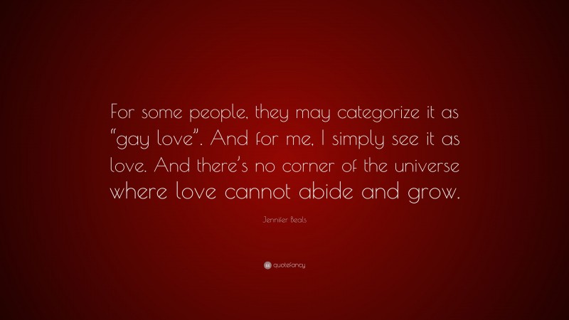 Jennifer Beals Quote: “For some people, they may categorize it as “gay love”. And for me, I simply see it as love. And there’s no corner of the universe where love cannot abide and grow.”