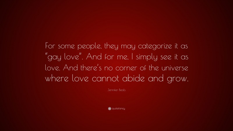 Jennifer Beals Quote: “For some people, they may categorize it as “gay love”. And for me, I simply see it as love. And there’s no corner of the universe where love cannot abide and grow.”