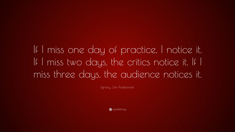 Ignacy Jan Paderewski Quote: “If I miss one day of practice, I notice it. If I miss two days, the critics notice it. If I miss three days, the audience notices it.”