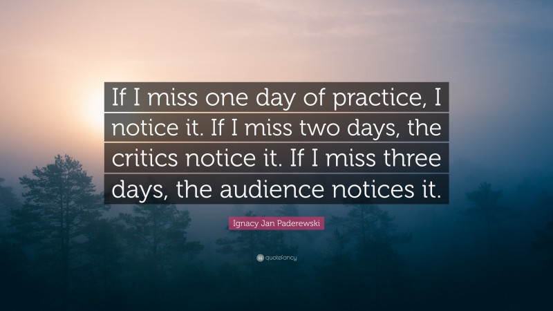 Ignacy Jan Paderewski Quote: “If I miss one day of practice, I notice it. If I miss two days, the critics notice it. If I miss three days, the audience notices it.”