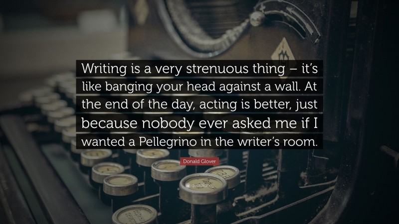 Donald Glover Quote: “Writing is a very strenuous thing – it’s like banging your head against a wall. At the end of the day, acting is better, just because nobody ever asked me if I wanted a Pellegrino in the writer’s room.”