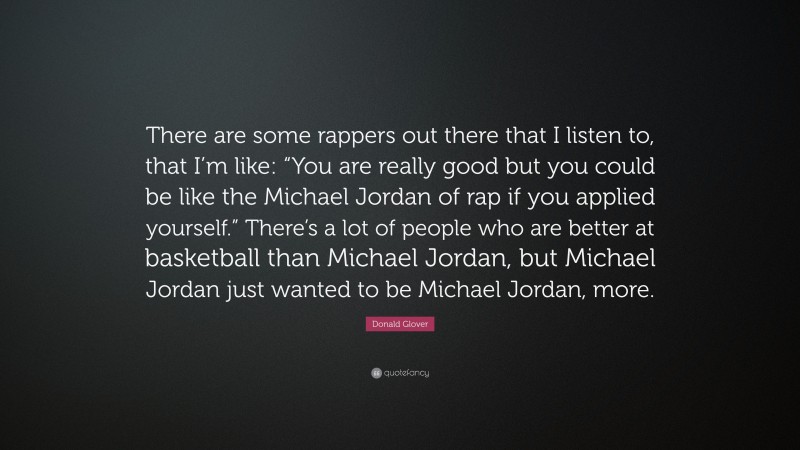 Donald Glover Quote: “There are some rappers out there that I listen to, that I’m like: “You are really good but you could be like the Michael Jordan of rap if you applied yourself.” There’s a lot of people who are better at basketball than Michael Jordan, but Michael Jordan just wanted to be Michael Jordan, more.”