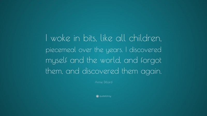 Annie Dillard Quote: “I woke in bits, like all children, piecemeal over the years. I discovered myself and the world, and forgot them, and discovered them again.”