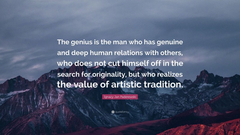 Ignacy Jan Paderewski Quote: “The genius is the man who has genuine and deep human relations with others, who does not cut himself off in the search for originality, but who realizes the value of artistic tradition.”