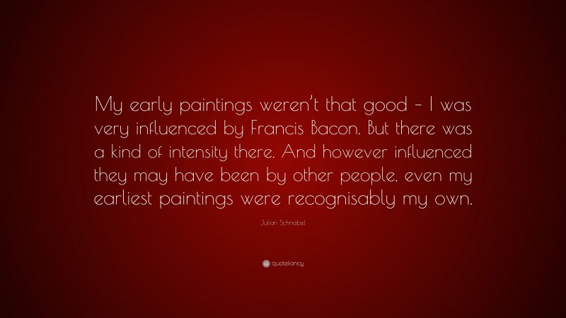 Julian Schnabel Quote: “My early paintings weren’t that good – I was very influenced by Francis Bacon. But there was a kind of intensity there. And however influenced they may have been by other people, even my earliest paintings were recognisably my own.”