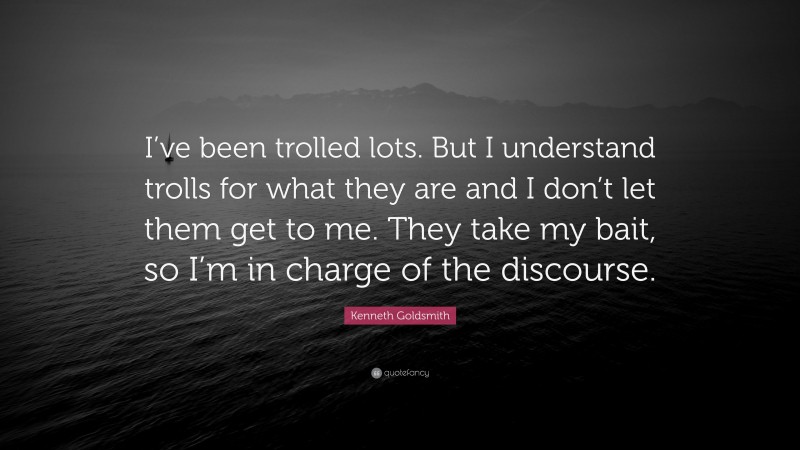 Kenneth Goldsmith Quote: “I’ve been trolled lots. But I understand trolls for what they are and I don’t let them get to me. They take my bait, so I’m in charge of the discourse.”