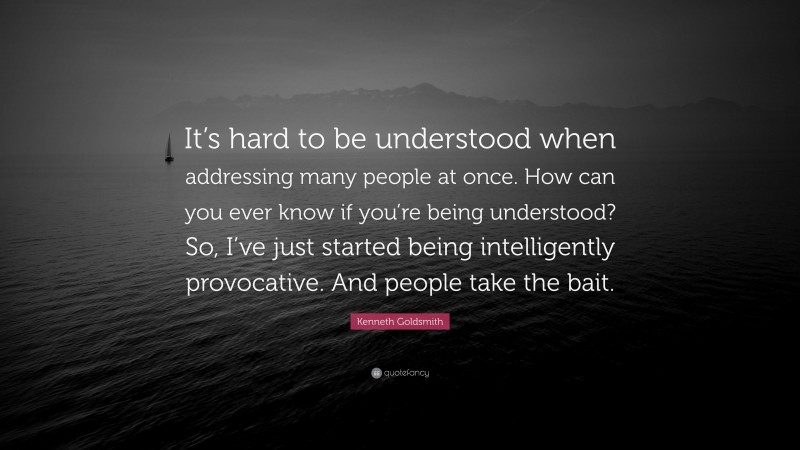 Kenneth Goldsmith Quote: “It’s hard to be understood when addressing many people at once. How can you ever know if you’re being understood? So, I’ve just started being intelligently provocative. And people take the bait.”