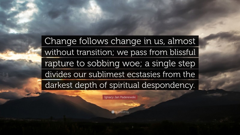 Ignacy Jan Paderewski Quote: “Change follows change in us, almost without transition; we pass from blissful rapture to sobbing woe; a single step divides our sublimest ecstasies from the darkest depth of spiritual despondency.”