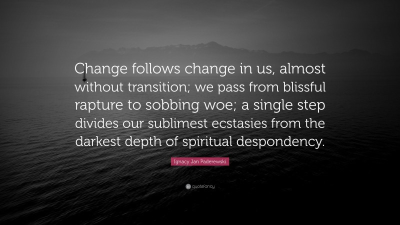 Ignacy Jan Paderewski Quote: “Change follows change in us, almost without transition; we pass from blissful rapture to sobbing woe; a single step divides our sublimest ecstasies from the darkest depth of spiritual despondency.”