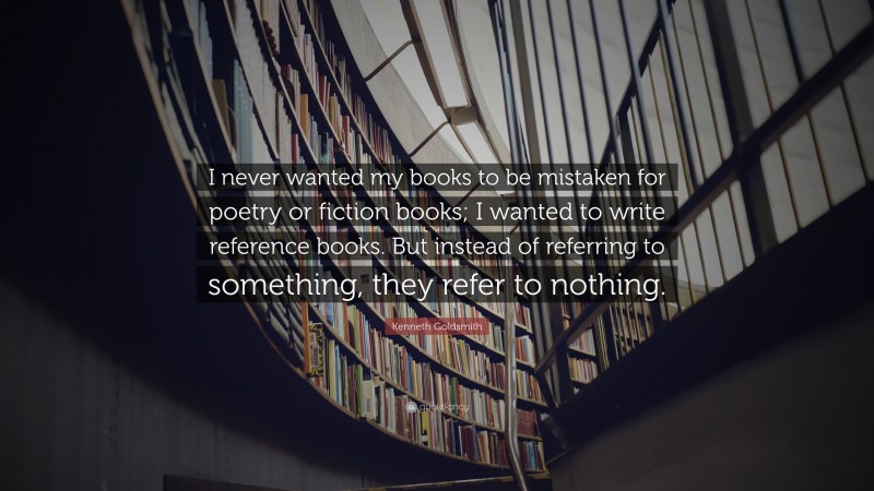 Kenneth Goldsmith Quote: “I never wanted my books to be mistaken for poetry or fiction books; I wanted to write reference books. But instead of referring to something, they refer to nothing.”