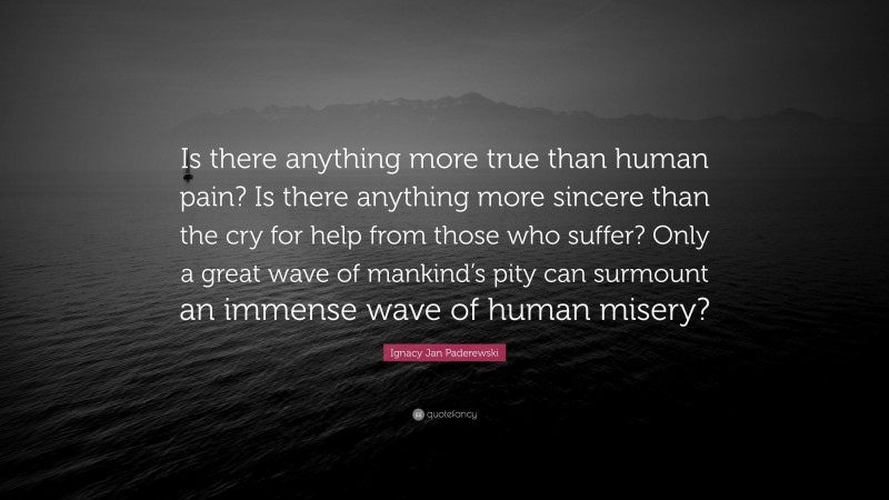 Ignacy Jan Paderewski Quote: “Is there anything more true than human pain? Is there anything more sincere than the cry for help from those who suffer? Only a great wave of mankind’s pity can surmount an immense wave of human misery?”
