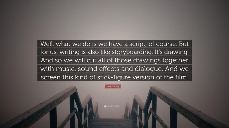 Pete Docter Quote: “Well, what we do is we have a script, of course. But for us, writing is also like storyboarding. It’s drawing. And so we will cut all of those drawings together with music, sound effects and dialogue. And we screen this kind of stick-figure version of the film.”