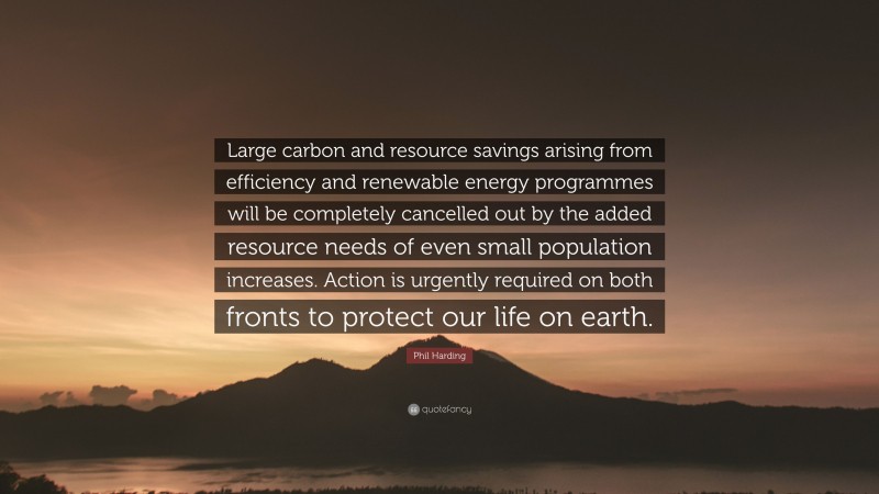 Phil Harding Quote: “Large carbon and resource savings arising from efficiency and renewable energy programmes will be completely cancelled out by the added resource needs of even small population increases. Action is urgently required on both fronts to protect our life on earth.”